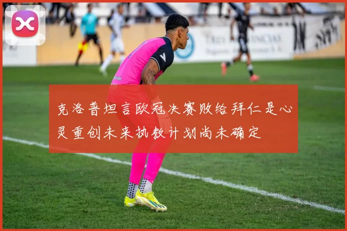 克洛普坦言欧冠决赛败给拜仁是心灵重创未来执教计划尚未确定