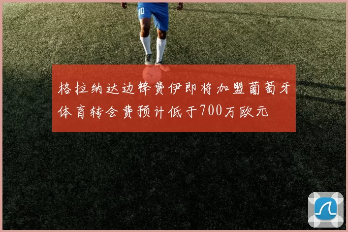 格拉纳达边锋费伊即将加盟葡萄牙体育转会费预计低于700万欧元