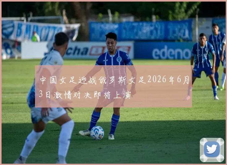 中国女足迎战俄罗斯女足2026年6月3日激情对决即将上演