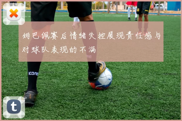 姆巴佩赛后情绪失控展现责任感与对球队表现的不满
